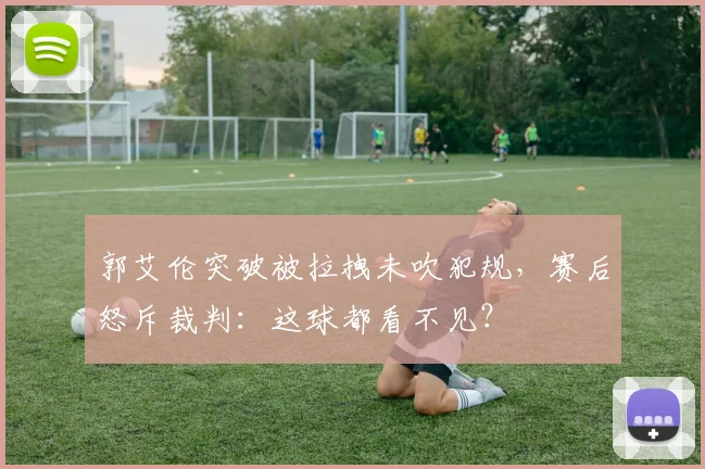 郭艾伦突破被拉拽未吹犯规,赛后怒斥裁判:这球都看不见?
