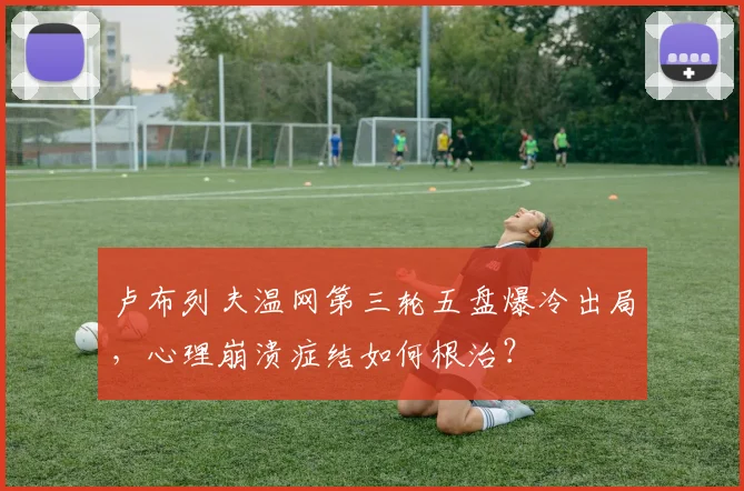 卢布列夫温网第三轮五盘爆冷出局,心理崩溃症结如何根治?