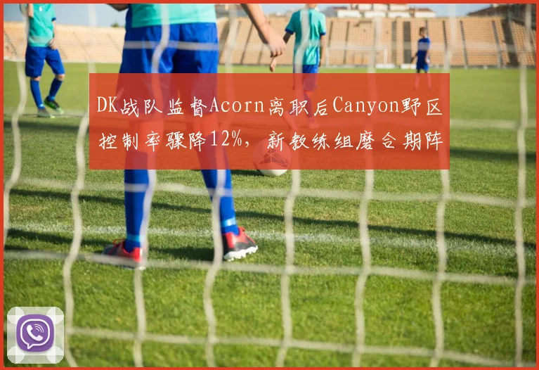 DK战队监督Acorn离职后Canyon野区控制率骤降12%,新教练组磨合期阵痛明显