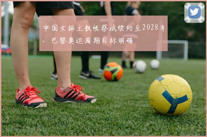 中国女排主教练蔡斌续约至2028年,巴黎奥运周期目标明确