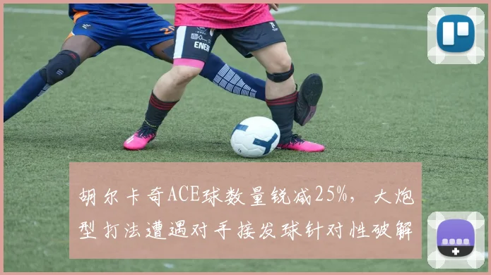 胡尔卡奇ACE球数量锐减25%,大炮型打法遭遇对手接发球针对性破解