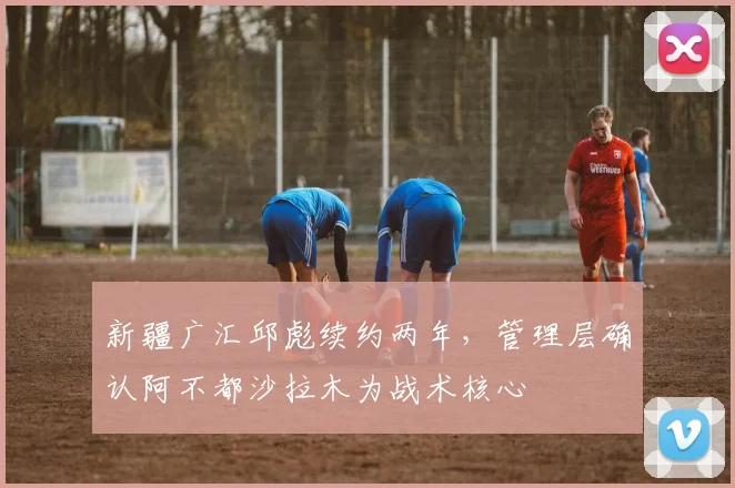 新疆广汇邱彪续约两年,管理层确认阿不都沙拉木为战术核心