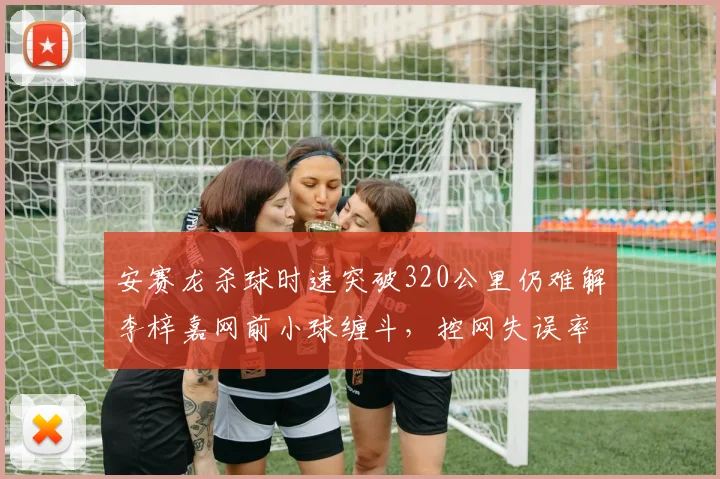 安赛龙杀球时速突破320公里仍难解李梓嘉网前小球缠斗,控网失误率相差13%