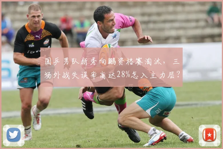 国乒男队新秀向鹏资格赛淘汰,三场外战失误率高达28%怎入主力层?
